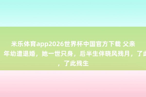米乐体育app2026世界杯中国官方下载 父亲早逝,年幼遭退婚,她一世只身,后半生伴晓风残月,了此残生