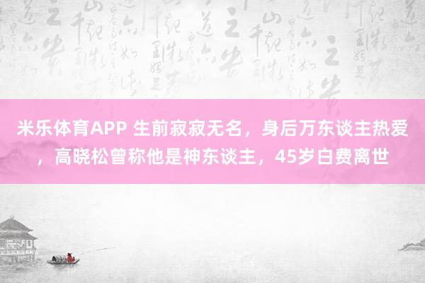 米乐体育APP 生前寂寂无名,身后万东谈主热爱,高晓松曾称他是神东谈主,45岁白费离世