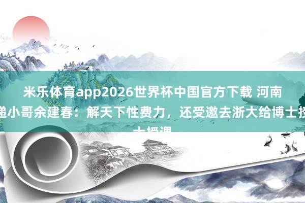 米乐体育app2026世界杯中国官方下载 河南快递小哥余建春:解天下性费力,还受邀去浙大给博士授课