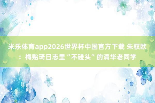 米乐体育app2026世界杯中国官方下载 朱驭欧：梅贻琦日志里“不碰头”的清华老同学