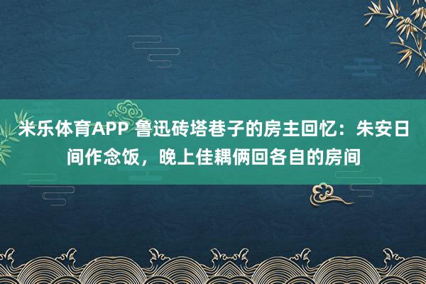 米乐体育APP 鲁迅砖塔巷子的房主回忆:朱安日间作念饭,晚上佳耦俩回各自的房间