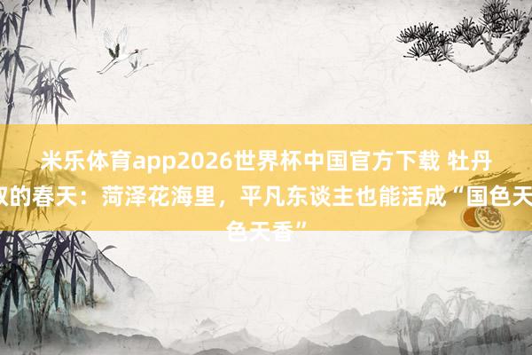 米乐体育app2026世界杯中国官方下载 牡丹大叔的春天:菏泽花海里,平凡东谈主也能活成“国色天香”