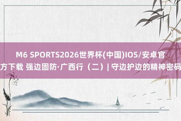 M6 SPORTS2026世界杯(中国)IOS/安卓官方下载 强边固防·广西行（二）| 守边护边的精神密码