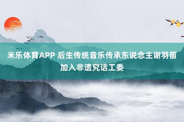 米乐体育APP 后生传统音乐传承东说念主谢羽笛加入非遗究诘工委
