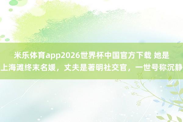 米乐体育app2026世界杯中国官方下载 她是上海滩终末名媛,丈夫是著明社交官,一世号称沉静