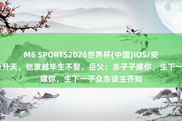 M6 SPORTS2026世界杯(中国)IOS/安卓官方下载 爱妻升天,他激越毕生不娶,岳父:赤子子嫁你,生下一子众东谈主齐知