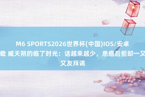 M6 SPORTS2026世界杯(中国)IOS/安卓官方下载 臧天朔的临了时光:话越来越少,患癌后拒却一又友拜谒