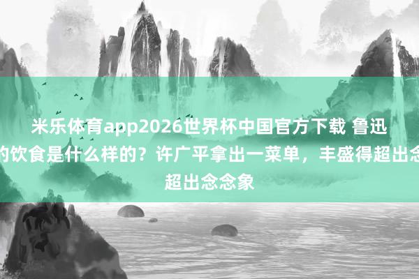 米乐体育app2026世界杯中国官方下载 鲁迅曩昔的饮食是什么样的?许广平拿出一菜单,丰盛得超出念念象