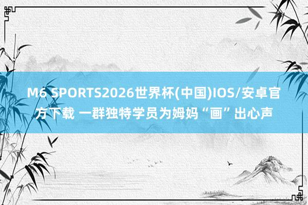 M6 SPORTS2026世界杯(中国)IOS/安卓官方下载 一群独特学员为姆妈“画”出心声