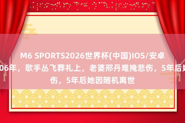 M6 SPORTS2026世界杯(中国)IOS/安卓官方下载 2006年,歌手丛飞葬礼上,老婆邢丹难掩悲伤,5年后她因随机离世