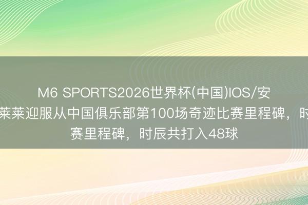 M6 SPORTS2026世界杯(中国)IOS/安卓官方下载 马莱莱迎服从中国俱乐部第100场奇迹比赛里程碑,时辰共打入48球