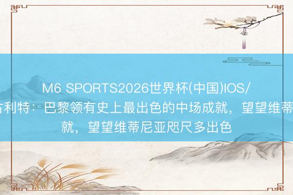 M6 SPORTS2026世界杯(中国)IOS/安卓官方下载 古利特:巴黎领有史上最出色的中场成就,望望维蒂尼亚咫尺多出色