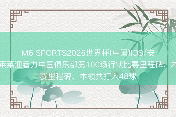 M6 SPORTS2026世界杯(中国)IOS/安卓官方下载 马莱莱迎着力中国俱乐部第100场行状比赛里程碑,本领共打入48球