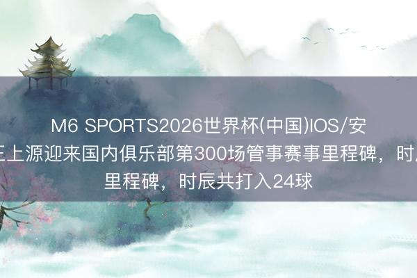 M6 SPORTS2026世界杯(中国)IOS/安卓官方下载 王上源迎来国内俱乐部第300场管事赛事里程碑,时辰共打入24球