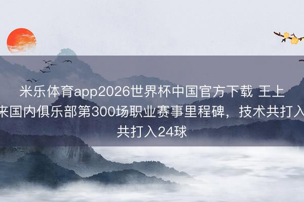 米乐体育app2026世界杯中国官方下载 王上源迎来国内俱乐部第300场职业赛事里程碑,技术共打入24球