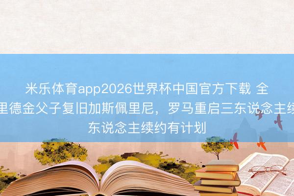 米乐体育app2026世界杯中国官方下载 全商场:弗里德金父子复旧加斯佩里尼,罗马重启三东说念主续约有计划