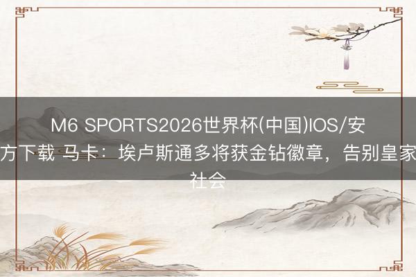 M6 SPORTS2026世界杯(中国)IOS/安卓官方下载 马卡:埃卢斯通多将获金钻徽章,告别皇家社会