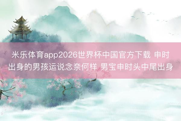 米乐体育app2026世界杯中国官方下载 申时出身的男孩运说念奈何样 男宝申时头中尾出身