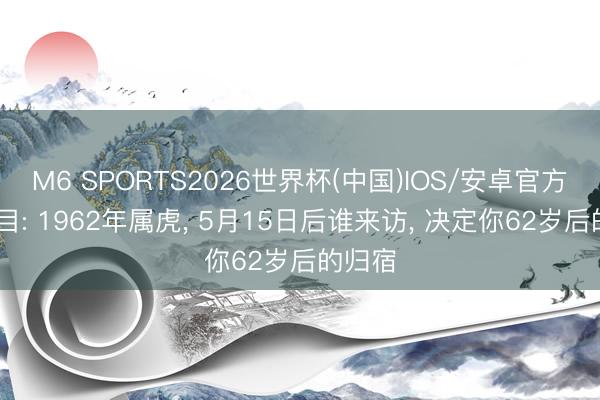 M6 SPORTS2026世界杯(中国)IOS/安卓官方下载 目: 1962年属虎, 5月15日后谁来访, 决定你62岁后的归宿