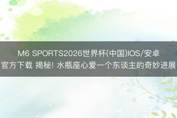 M6 SPORTS2026世界杯(中国)IOS/安卓官方下载 揭秘! 水瓶座心爱一个东谈主的奇妙进展