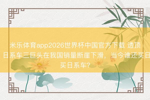 米乐体育app2026世界杯中国官方下载 透顶凉透？日系车三巨头在我国销量断崖下滑，当今谁还买日系车？