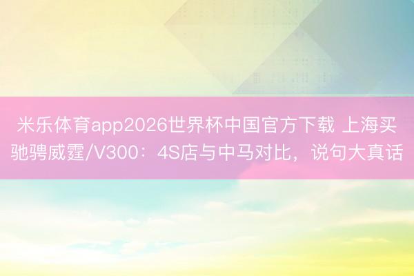 米乐体育app2026世界杯中国官方下载 上海买驰骋威霆/V300:4S店与中马对比,说句大真话