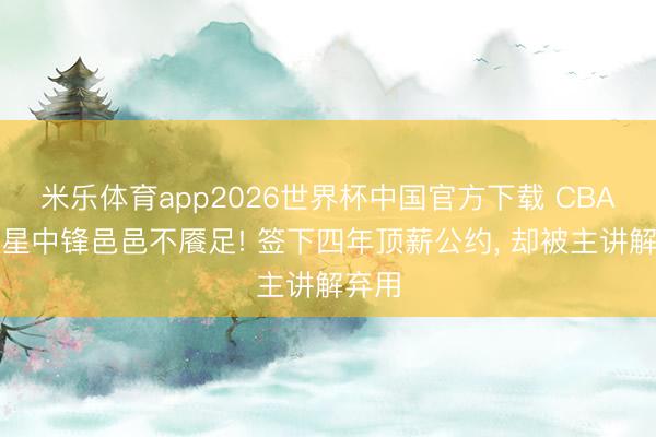 米乐体育app2026世界杯中国官方下载 CBA全明星中锋邑邑不餍足! 签下四年顶薪公约, 却被主讲解弃用