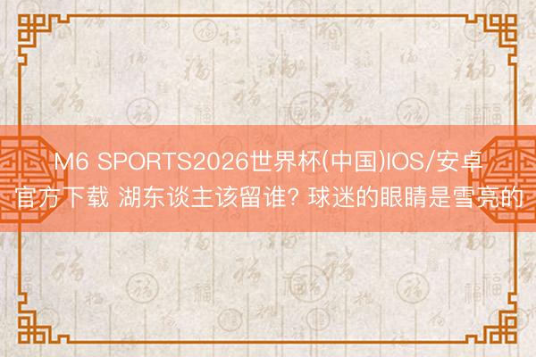 M6 SPORTS2026世界杯(中国)IOS/安卓官方下载 湖东谈主该留谁? 球迷的眼睛是雪亮的