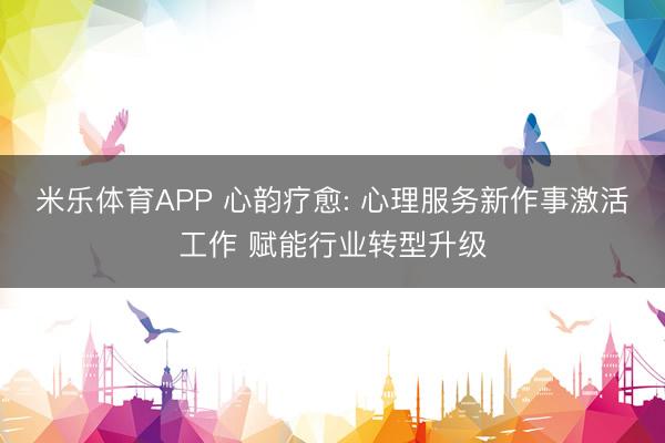 米乐体育APP 心韵疗愈: 心理服务新作事激活工作 赋能行业转型升级