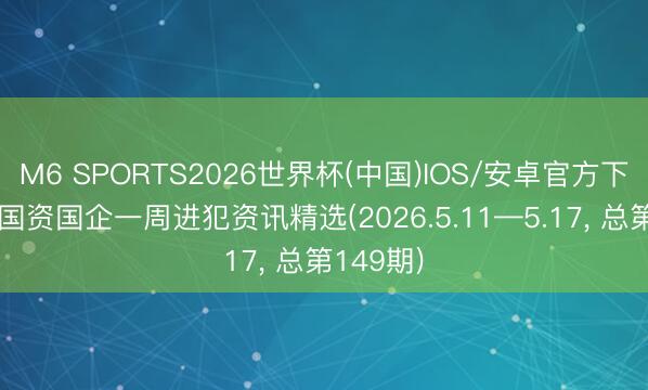 M6 SPORTS2026世界杯(中国)IOS/安卓官方下载 天津国资国企一周进犯资讯精选(2026.5.11—5.17, 总第149期)