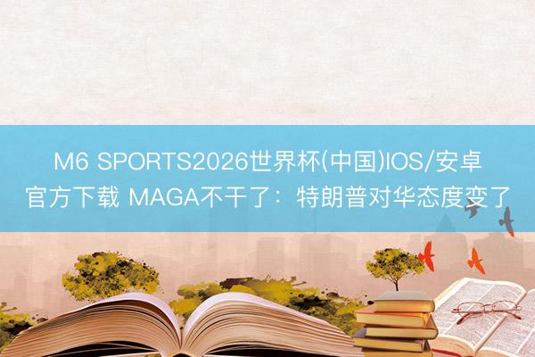 M6 SPORTS2026世界杯(中国)IOS/安卓官方下载 MAGA不干了:特朗普对华态度变了
