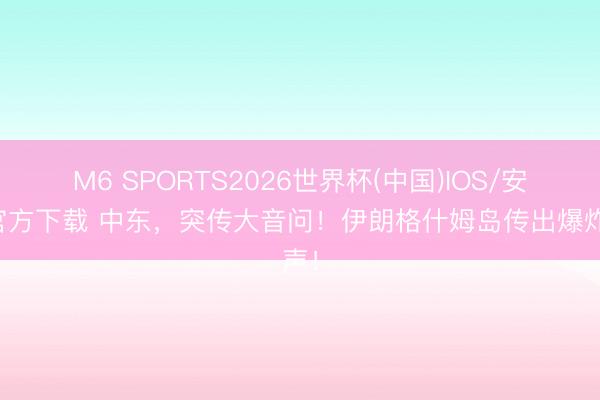 M6 SPORTS2026世界杯(中国)IOS/安卓官方下载 中东,突传大音问!伊朗格什姆岛传出爆炸声!