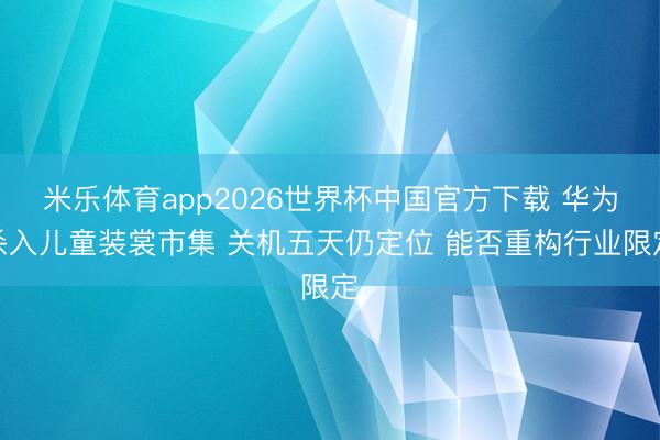 米乐体育app2026世界杯中国官方下载 华为杀入儿童装裳市集 关机五天仍定位 能否重构行业限定