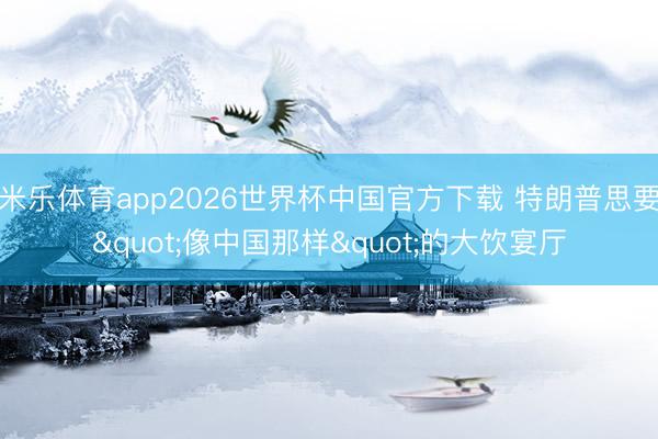 米乐体育app2026世界杯中国官方下载 特朗普思要"像中国那样"的大饮宴厅