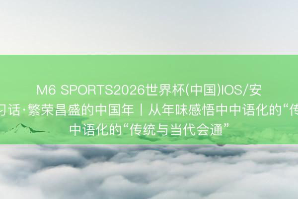 M6 SPORTS2026世界杯(中国)IOS/安卓官方下载 一习话·繁荣昌盛的中国年丨从年味感悟中中语化的“传统与当代会通”