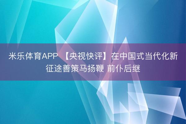 米乐体育APP 【央视快评】在中国式当代化新征途善策马扬鞭 前仆后继