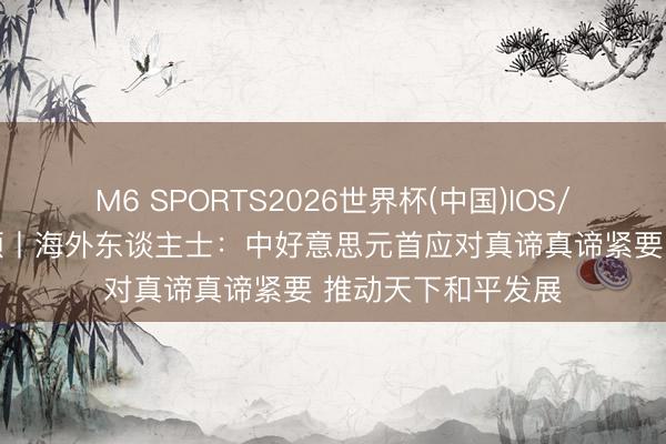 M6 SPORTS2026世界杯(中国)IOS/安卓官方下载 视频丨海外东谈主士:中好意思元首应对真谛真谛紧要 推动天下和平发展