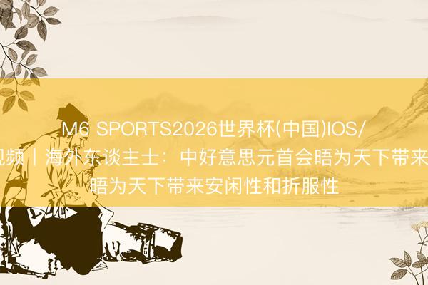 M6 SPORTS2026世界杯(中国)IOS/安卓官方下载 视频丨海外东谈主士:中好意思元首会晤为天下带来安闲性和折服性