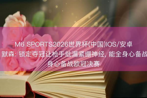 M6 SPORTS2026世界杯(中国)IOS/安卓官方下载 默森: 锁定夺冠让枪手纰漏紧绷神经, 能全身心备战欧冠决赛