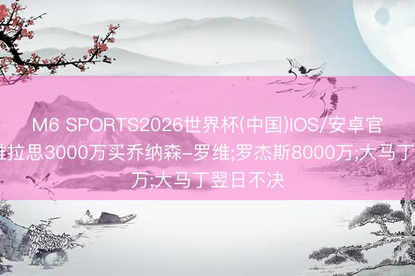 M6 SPORTS2026世界杯(中国)IOS/安卓官方下载 维拉思3000万买乔纳森-罗维;罗杰斯8000万;大马丁翌日不决