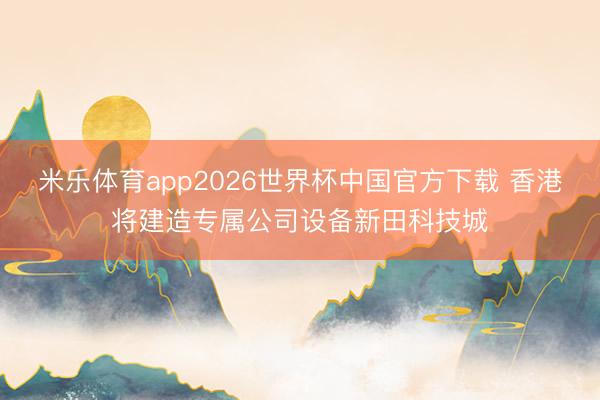 米乐体育app2026世界杯中国官方下载 香港将建造专属公司设备新田科技城