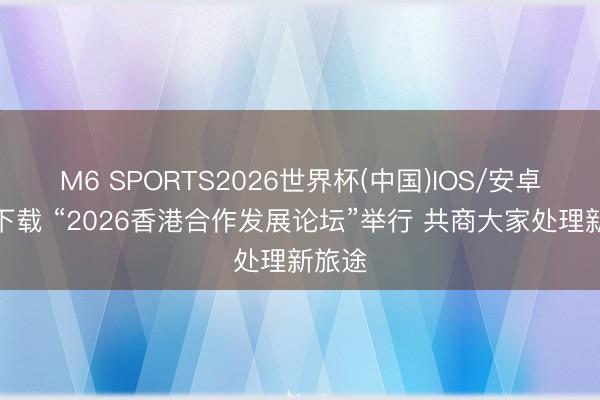M6 SPORTS2026世界杯(中国)IOS/安卓官方下载 “2026香港合作发展论坛”举行 共商大家处理新旅途