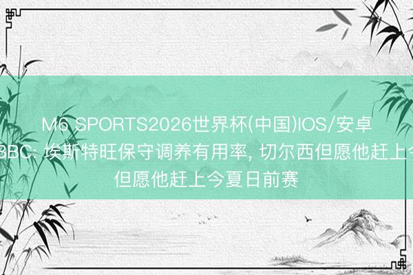 M6 SPORTS2026世界杯(中国)IOS/安卓官方下载 BBC: 埃斯特旺保守调养有用率, 切尔西但愿他赶上今夏日前赛