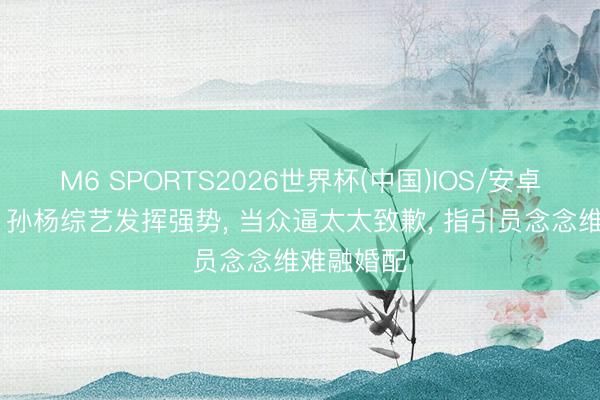 M6 SPORTS2026世界杯(中国)IOS/安卓官方下载 孙杨综艺发挥强势, 当众逼太太致歉, 指引员念念维难融婚配