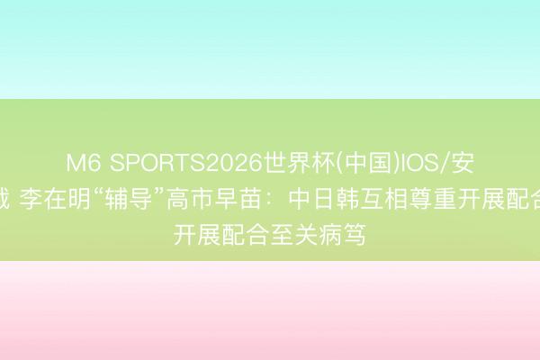 M6 SPORTS2026世界杯(中国)IOS/安卓官方下载 李在明“辅导”高市早苗:中日韩互相尊重开展配合至关病笃