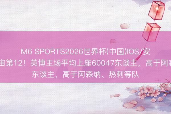 M6 SPORTS2026世界杯(中国)IOS/安卓官方下载 宇宙第12!英博主场平均上座60047东谈主,高于阿森纳、热刺等队