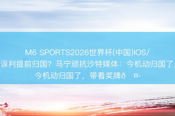M6 SPORTS2026世界杯(中国)IOS/安卓官方下载 因误判提前归国?马宁顽抗沙特媒体:今机动归国了,带着奖牌🤭