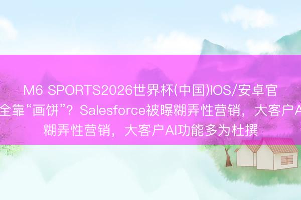 M6 SPORTS2026世界杯(中国)IOS/安卓官方下载 AI宣传全靠“画饼”？Salesforce被曝糊弄性营销，大客户AI功能多为杜撰