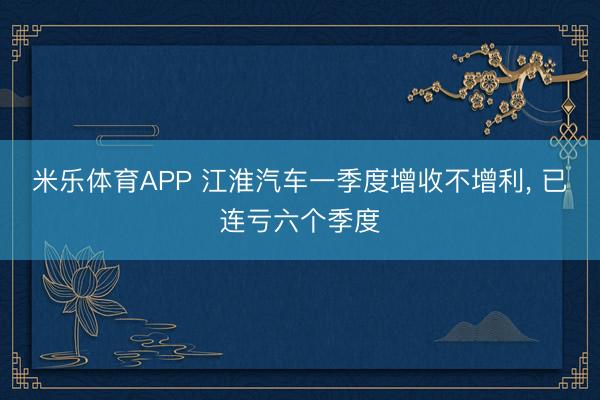 米乐体育APP 江淮汽车一季度增收不增利， 已连亏六个季度