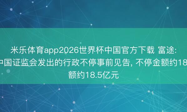 米乐体育app2026世界杯中国官方下载 富途: 收到中国证监会发出的行政不停事前见告, 不停金额约18.5亿元